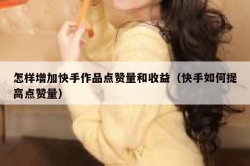 怎样增加快手作品点赞量和收益（快手如何提高点赞量）