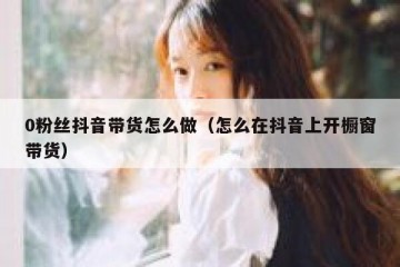0粉丝抖音带货怎么做（怎么在抖音上开橱窗带货）