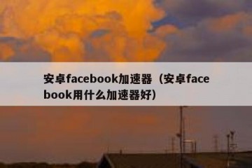 安卓facebook加速器（安卓facebook用什么加速器好）