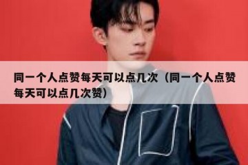 同一个人点赞每天可以点几次（同一个人点赞每天可以点几次赞）