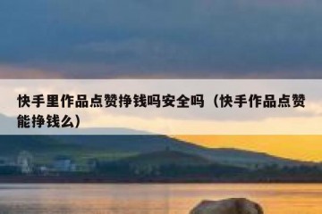 快手里作品点赞挣钱吗安全吗（快手作品点赞能挣钱么）