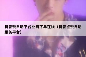 抖音赞自助平台业务下单在线（抖音点赞自助服务平台）
