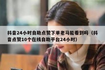 抖音24小时自助点赞下单老马能看到吗（抖音点赞10个在线自助平台24小时）