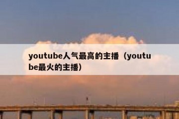 youtube人气最高的主播（youtube最火的主播）