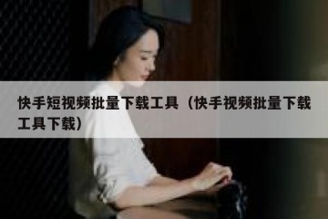 快手短视频批量下载工具（快手视频批量下载工具下载）