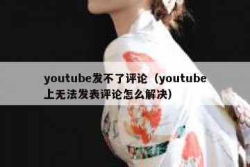 youtube发不了评论（youtube上无法发表评论怎么解决）