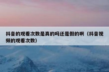 抖音的观看次数是真的吗还是假的啊（抖音视频的观看次数）
