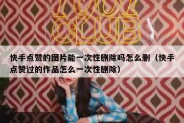 快手点赞的图片能一次性删除吗怎么删(快手点赞过的作品怎么一次性删除)