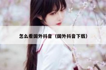 怎么看国外抖音（国外抖音下载）