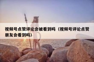 视频号点赞评论会被看到吗（视频号评论点赞朋友会看到吗）