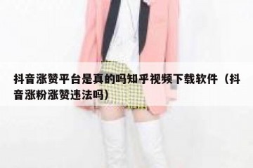 抖音涨赞平台是真的吗知乎视频下载软件（抖音涨粉涨赞违法吗）