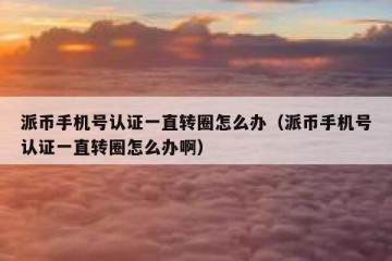 派币手机号认证一直转圈怎么办（派币手机号认证一直转圈怎么办啊）