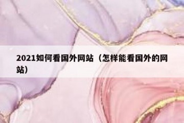 2021如何看国外网站（怎样能看国外的网站）