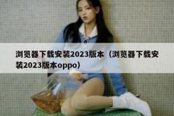 浏览器下载安装2023版本（浏览器下载安装2023版本oppo）