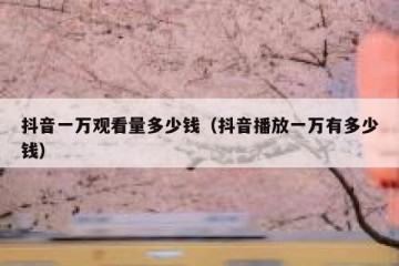 抖音一万观看量多少钱（抖音播放一万有多少钱）