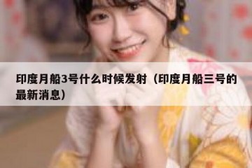 印度月船3号什么时候发射（印度月船三号的最新消息）