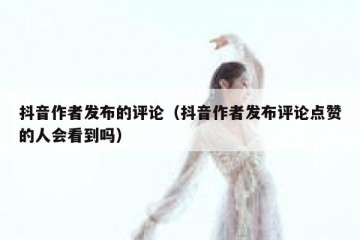 抖音作者发布的评论（抖音作者发布评论点赞的人会看到吗）