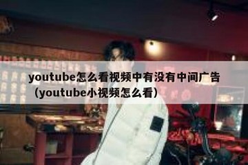 youtube怎么看视频中有没有中间广告（youtube小视频怎么看）