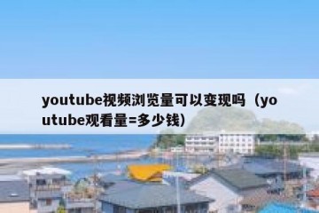 youtube视频浏览量可以变现吗（youtube观看量=多少钱）
