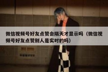 微信视频号好友点赞会隔天才显示吗（微信视频号好友点赞别人是实时的吗）