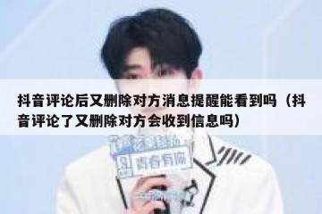 抖音评论后又删除对方消息提醒能看到吗（抖音评论了又删除对方会收到信息吗）