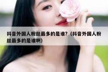 抖音外国人粉丝最多的是谁?（抖音外国人粉丝最多的是谁啊）