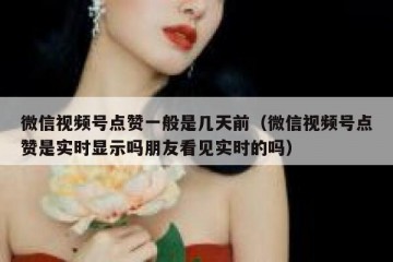 微信视频号点赞一般是几天前（微信视频号点赞是实时显示吗朋友看见实时的吗）