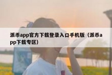 派币app官方下载登录入口手机版（派币app下载专区）