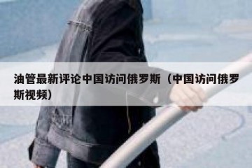 油管最新评论中国访问俄罗斯（中国访问俄罗斯视频）