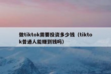 做tiktok需要投资多少钱（tiktok普通人能赚到钱吗）
