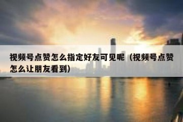 视频号点赞怎么指定好友可见呢（视频号点赞怎么让朋友看到）