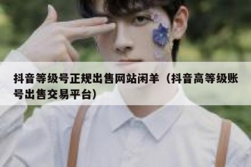 抖音等级号正规出售网站闲羊（抖音高等级账号出售交易平台）