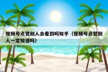 视频号点赞别人会看到吗知乎（视频号点赞别人一定知道吗）
