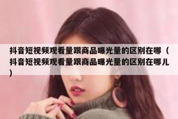 抖音短视频观看量跟商品曝光量的区别在哪（抖音短视频观看量跟商品曝光量的区别在哪儿）