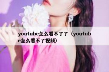 youtube怎么看不了了（youtube怎么看不了视频）