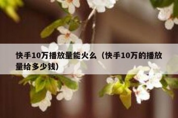 快手10万播放量能火么（快手10万的播放量给多少钱）
