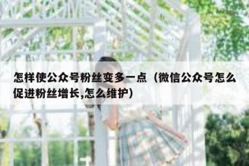 怎样使公众号粉丝变多一点（微信公众号怎么促进粉丝增长,怎么维护）
