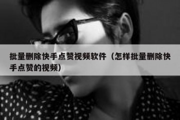 批量删除快手点赞视频软件（怎样批量删除快手点赞的视频）