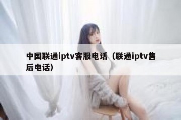 中国联通iptv客服电话（联通iptv售后电话）