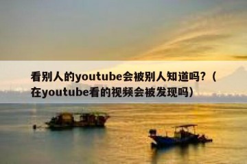 看别人的youtube会被别人知道吗?（在youtube看的视频会被发现吗）