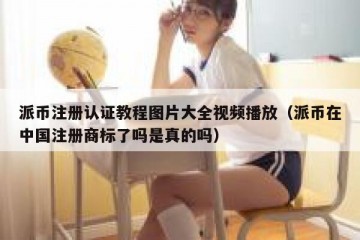 派币注册认证教程图片大全视频播放（派币在中国注册商标了吗是真的吗）