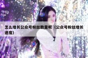 怎么增长公众号粉丝数量呢（公众号粉丝增长速度）