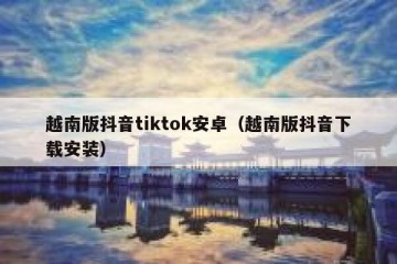越南版抖音tiktok安卓（越南版抖音下载安装）