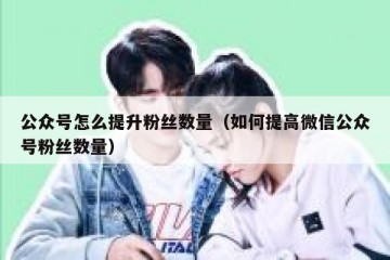 公众号怎么提升粉丝数量（如何提高微信公众号粉丝数量）