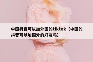 中国抖音可以加外国的tiktok（中国的抖音可以加国外的好友吗）