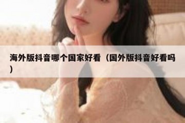 海外版抖音哪个国家好看（国外版抖音好看吗）