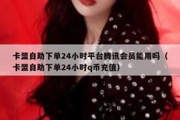 卡盟自助下单24小时平台腾讯会员能用吗（卡盟自助下单24小时q币充值）