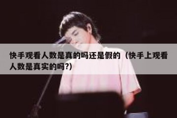 快手观看人数是真的吗还是假的（快手上观看人数是真实的吗?）