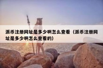 派币注册网址是多少啊怎么查看（派币注册网址是多少啊怎么查看的）