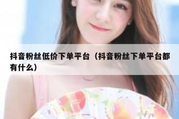 抖音粉丝低价下单平台（抖音粉丝下单平台都有什么）